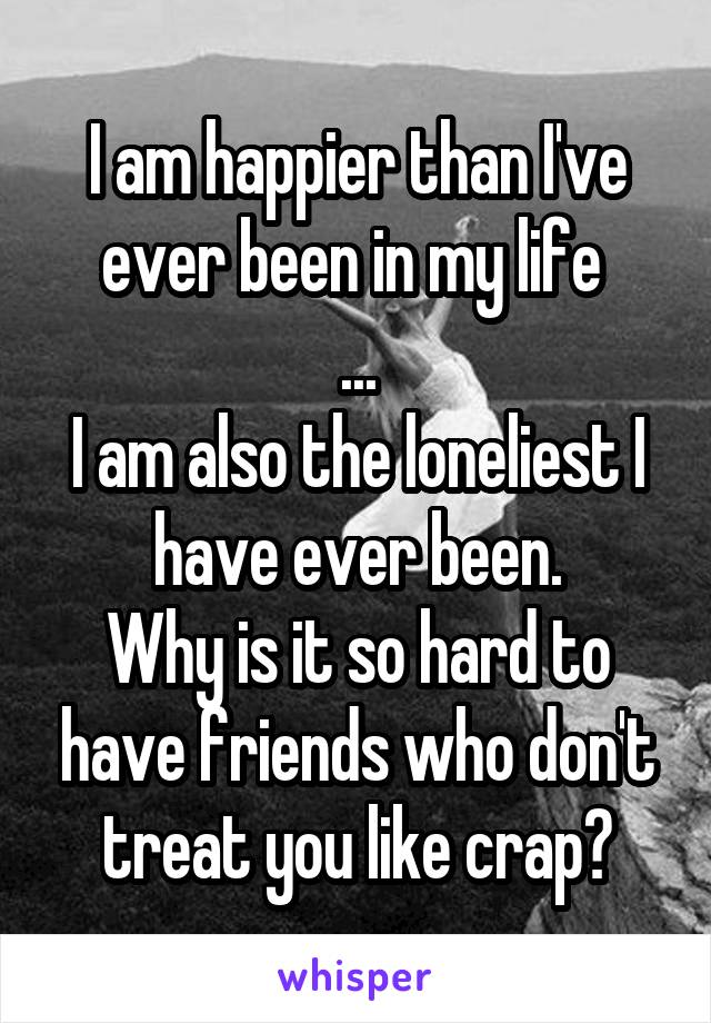 I am happier than I've ever been in my life 
...
I am also the loneliest I have ever been.
Why is it so hard to have friends who don't treat you like crap?