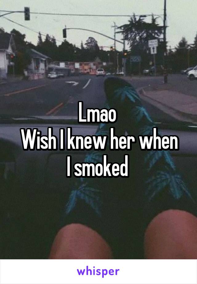 Lmao 
Wish I knew her when I smoked 