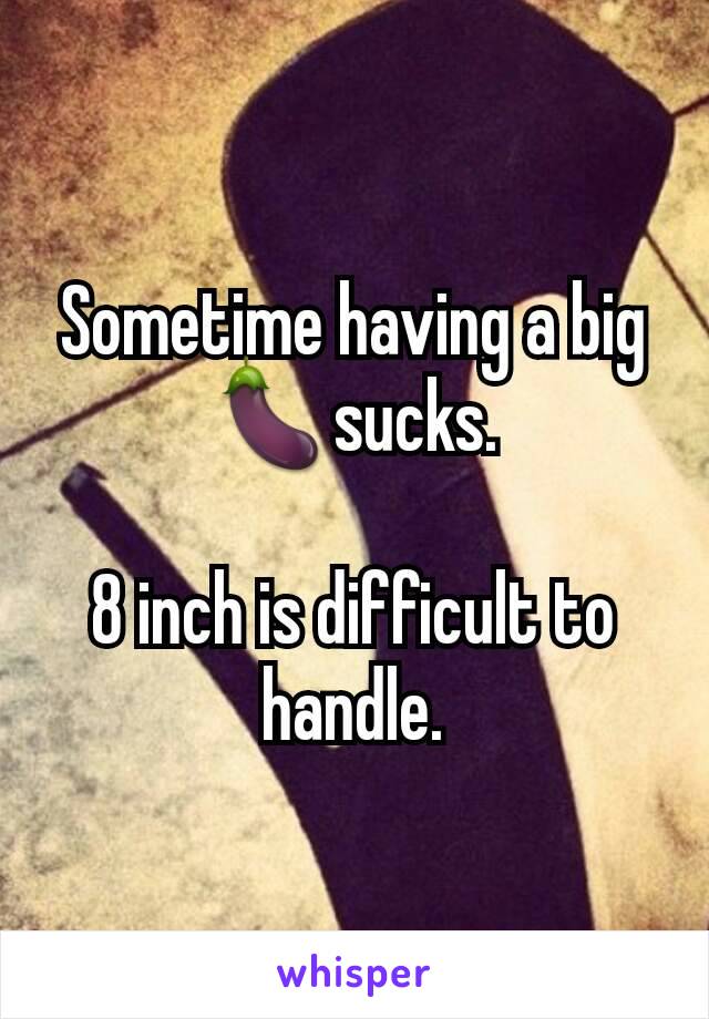 Sometime having a big 🍆sucks.

8 inch is difficult to handle.