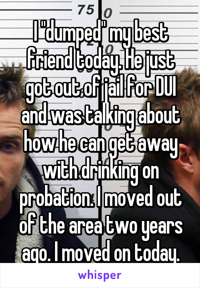 I "dumped" my best friend today. He just got out of jail for DUI and was talking about how he can get away with drinking on probation. I moved out of the area two years ago. I moved on today.