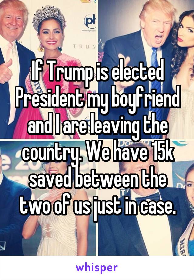 If Trump is elected President my boyfriend and I are leaving the country. We have 15k saved between the two of us just in case.