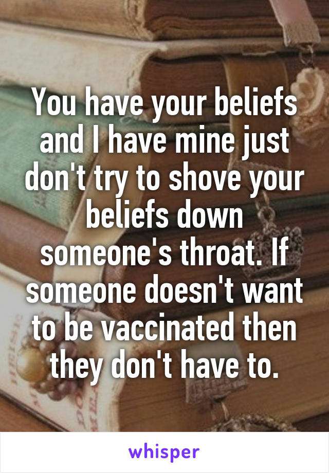 You have your beliefs and I have mine just don't try to shove your beliefs down someone's throat. If someone doesn't want to be vaccinated then they don't have to.