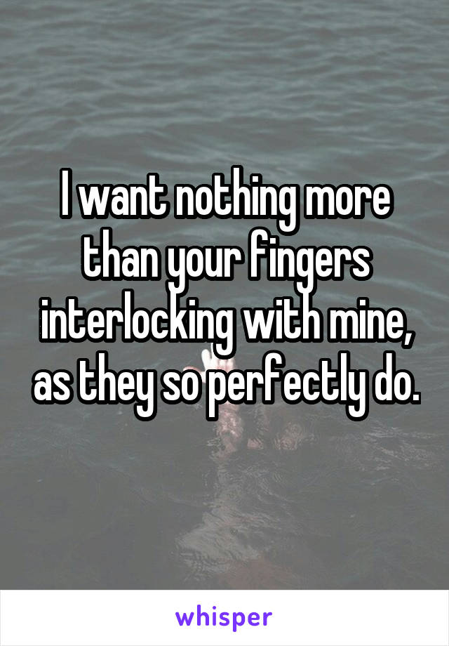 I want nothing more than your fingers interlocking with mine, as they so perfectly do. 