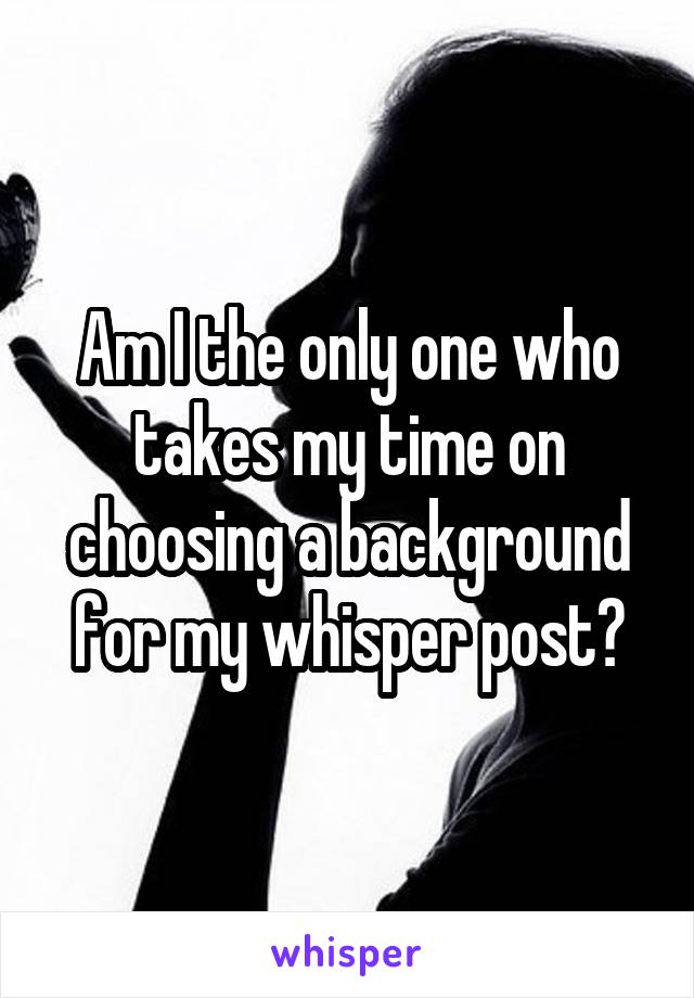 Am I the only one who takes my time on choosing a background for my whisper post?