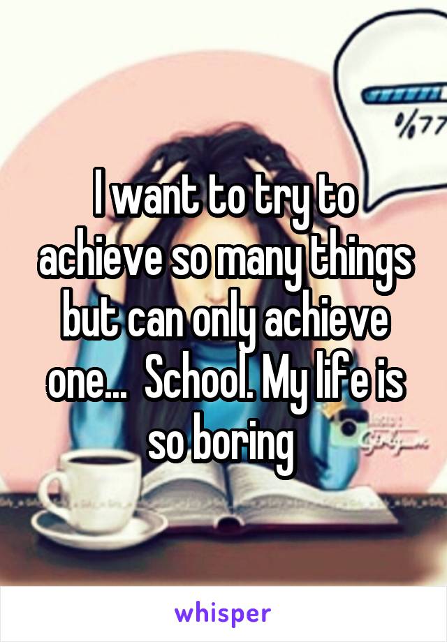 I want to try to achieve so many things but can only achieve one...  School. My life is so boring 