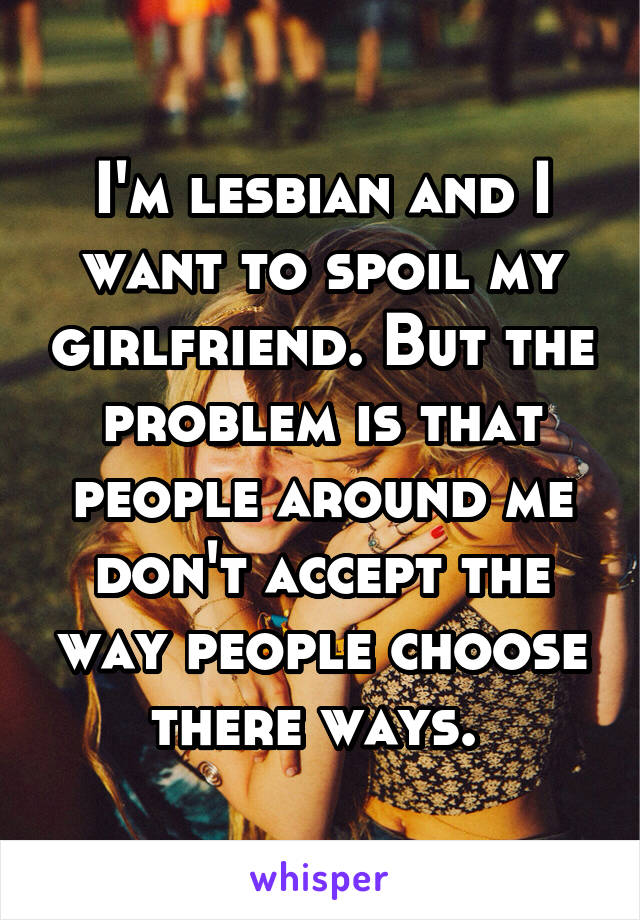 I'm lesbian and I want to spoil my girlfriend. But the problem is that people around me don't accept the way people choose there ways. 