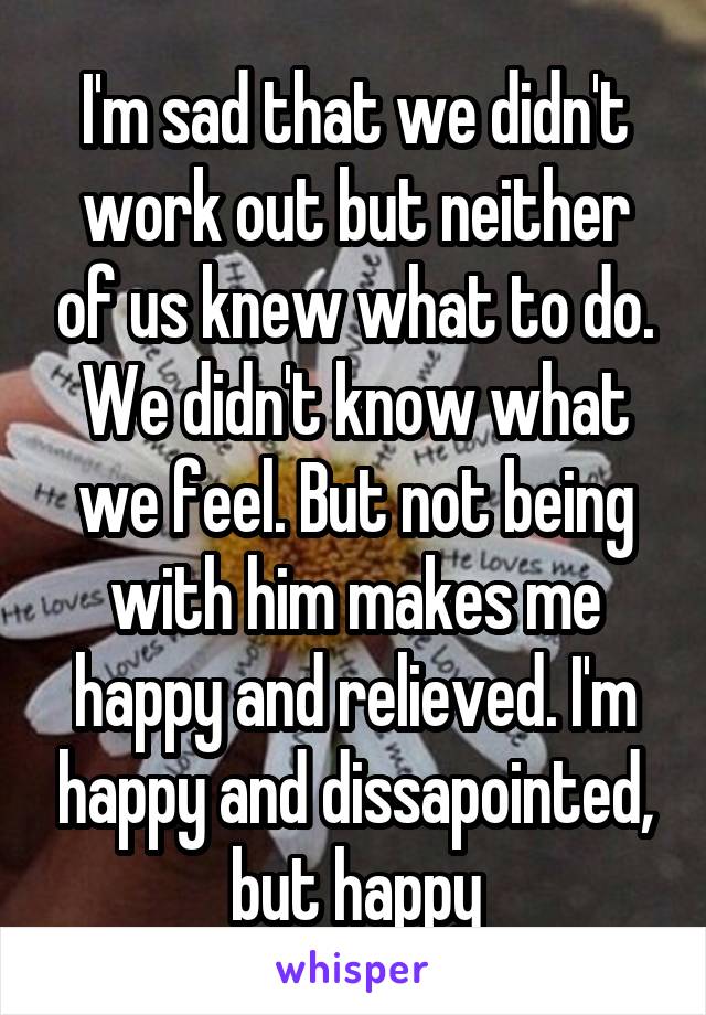 I'm sad that we didn't work out but neither of us knew what to do. We didn't know what we feel. But not being with him makes me happy and relieved. I'm happy and dissapointed, but happy