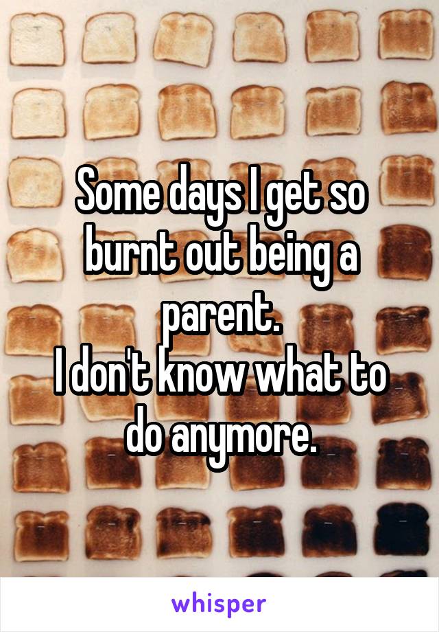 Some days I get so burnt out being a parent.
I don't know what to do anymore.