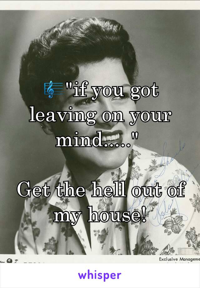 🎼"if you got leaving on your mind....." 

Get the hell out of my house!