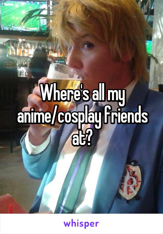 Where's all my anime/cosplay friends at?