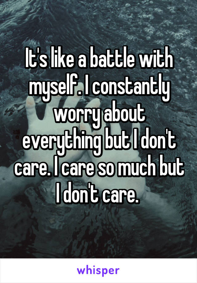 It's like a battle with myself. I constantly worry about everything but I don't care. I care so much but I don't care. 
