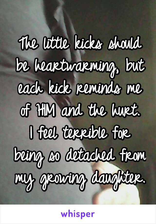 The little kicks should be heartwarming, but each kick reminds me of HIM and the hurt.
I feel terrible for being so detached from my growing daughter.