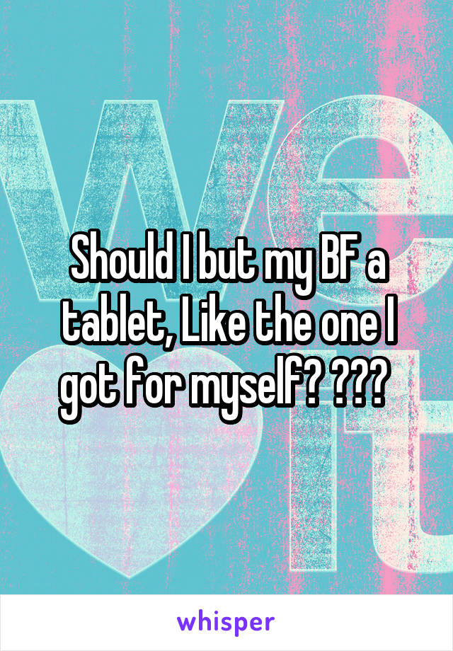 Should I but my BF a tablet, Like the one I got for myself? ??? 