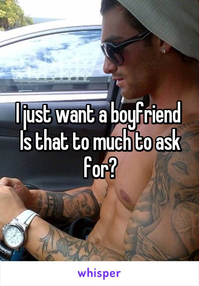 I just want a boyfriend 
Is that to much to ask for?