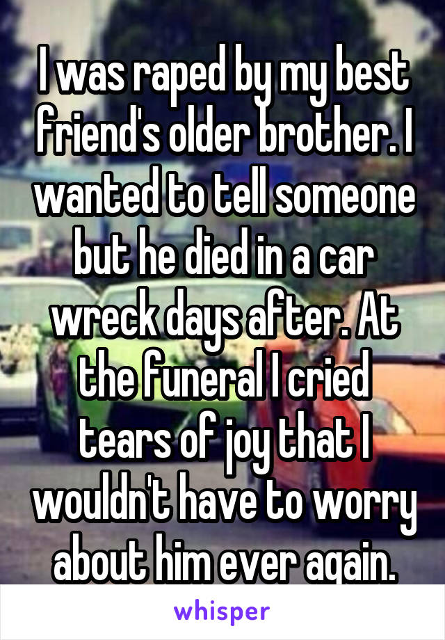 I was raped by my best friend's older brother. I wanted to tell someone but he died in a car wreck days after. At the funeral I cried tears of joy that I wouldn't have to worry about him ever again.