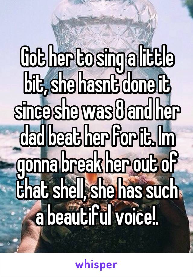 Got her to sing a little bit, she hasnt done it since she was 8 and her dad beat her for it. Im gonna break her out of that shell, she has such a beautiful voice!.