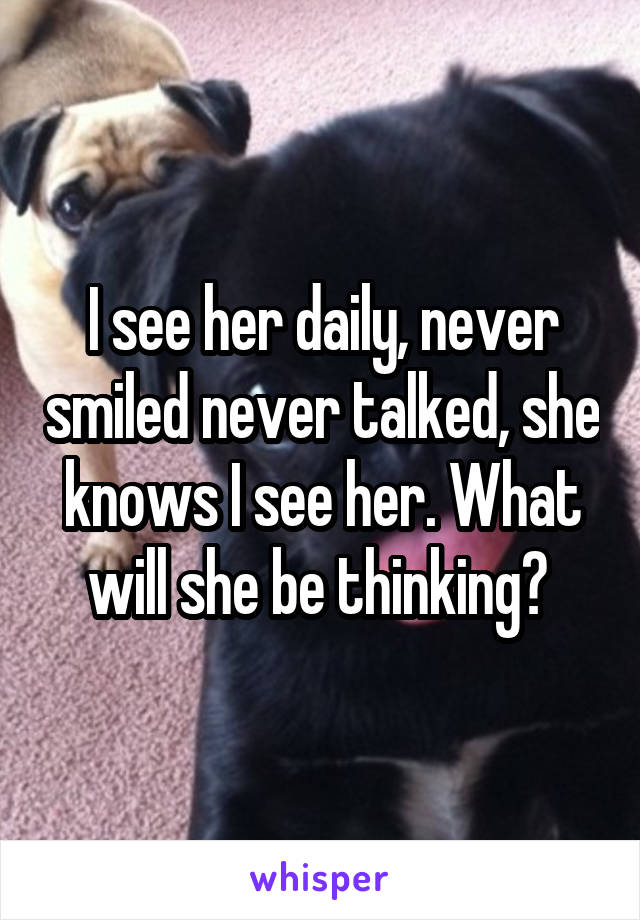 I see her daily, never smiled never talked, she knows I see her. What will she be thinking? 