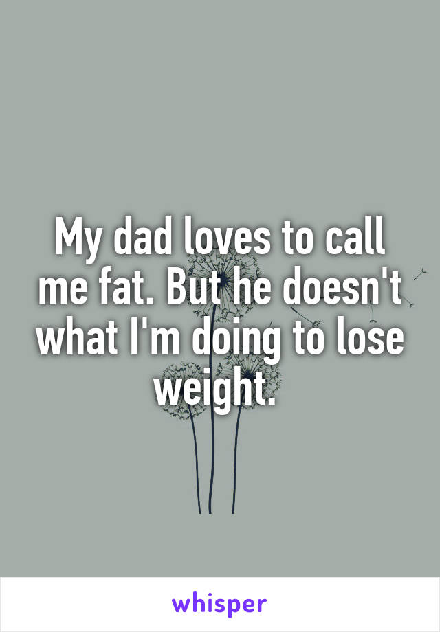 My dad loves to call me fat. But he doesn't what I'm doing to lose weight. 