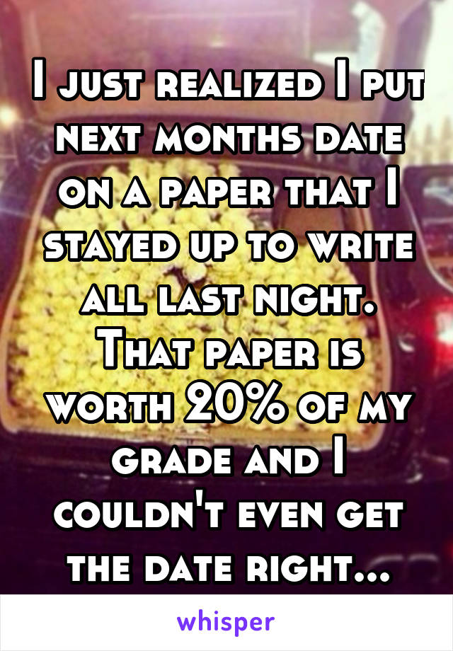 I just realized I put next months date on a paper that I stayed up to write all last night. That paper is worth 20% of my grade and I couldn't even get the date right...