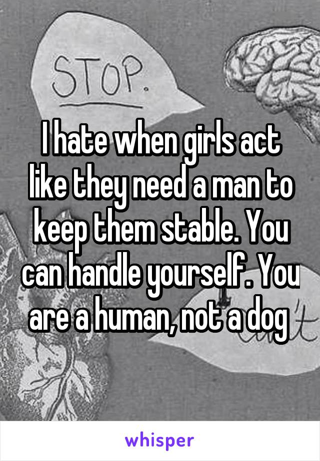 I hate when girls act like they need a man to keep them stable. You can handle yourself. You are a human, not a dog 