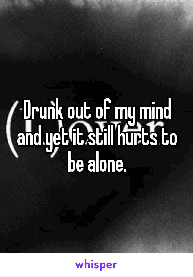 Drunk out of my mind and yet it still hurts to be alone.