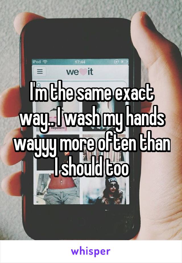 I'm the same exact way.. I wash my hands wayyy more often than I should too