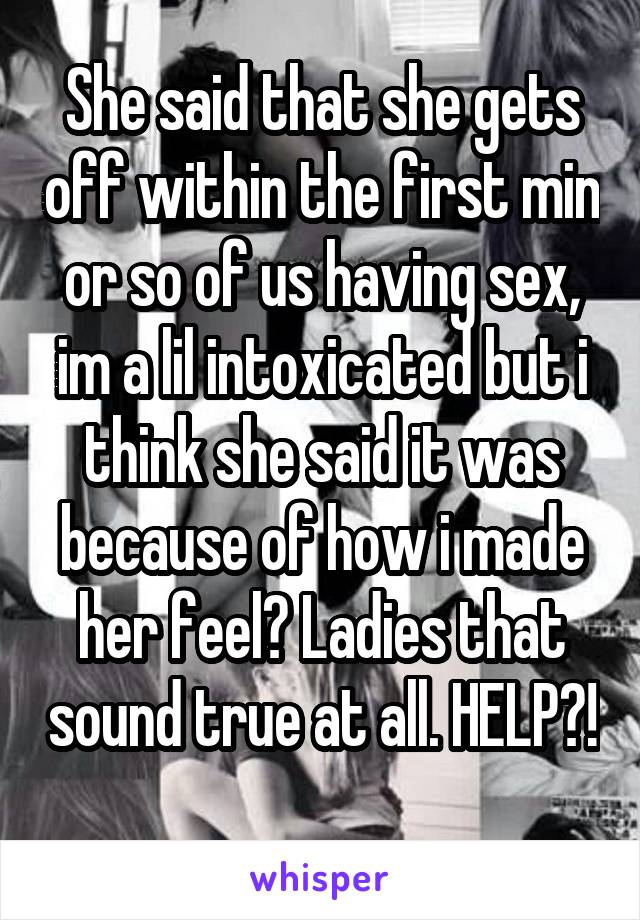 She said that she gets off within the first min or so of us having sex, im a lil intoxicated but i think she said it was because of how i made her feel? Ladies that sound true at all. HELP?! 