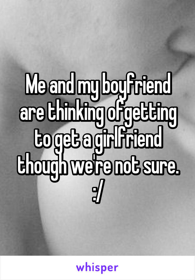 Me and my boyfriend are thinking ofgetting to get a girlfriend though we're not sure. :/