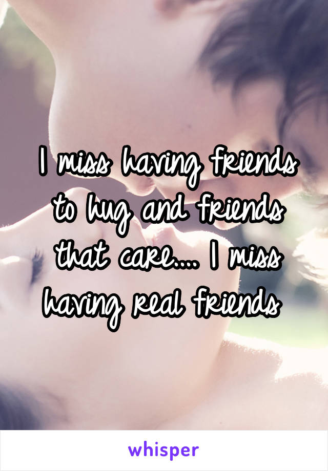 I miss having friends to hug and friends that care.... I miss having real friends 