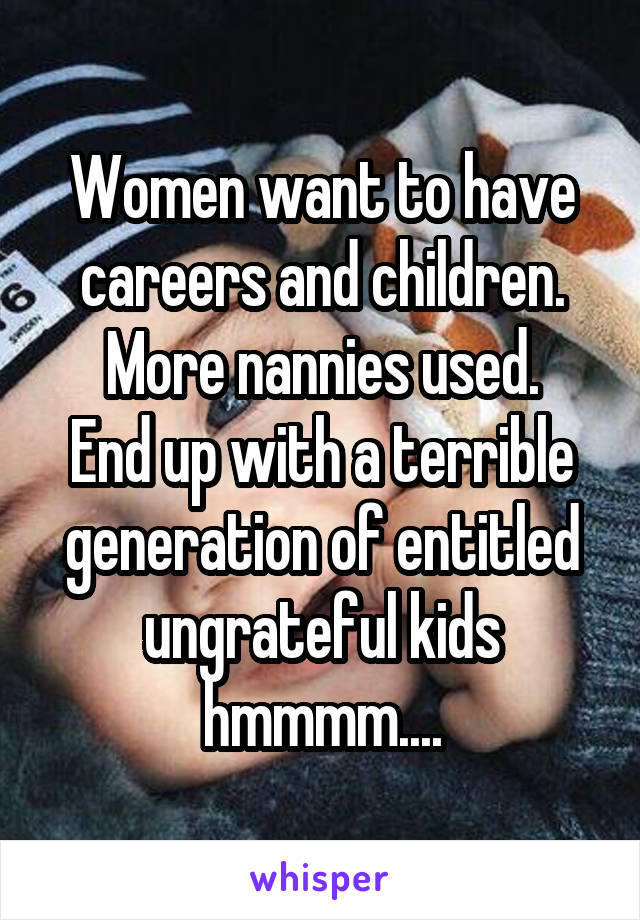 Women want to have careers and children. More nannies used.
End up with a terrible generation of entitled ungrateful kids hmmmm....