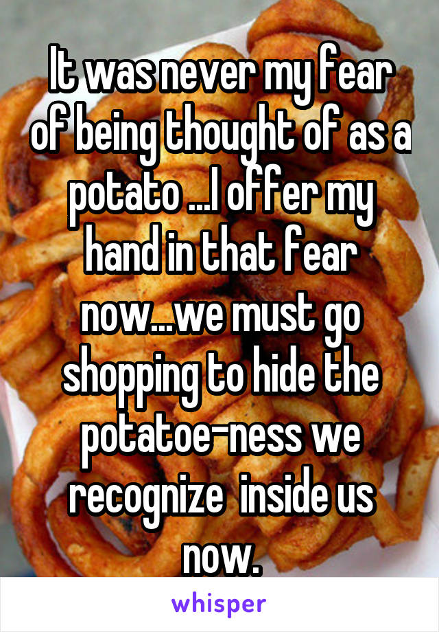 It was never my fear of being thought of as a potato ...I offer my hand in that fear now...we must go shopping to hide the potatoe-ness we recognize  inside us now.