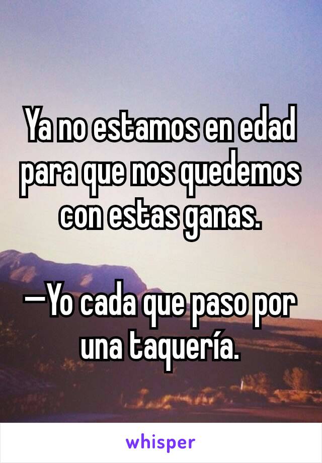 Ya no estamos en edad para que nos quedemos con estas ganas.

—Yo cada que paso por una taquería.