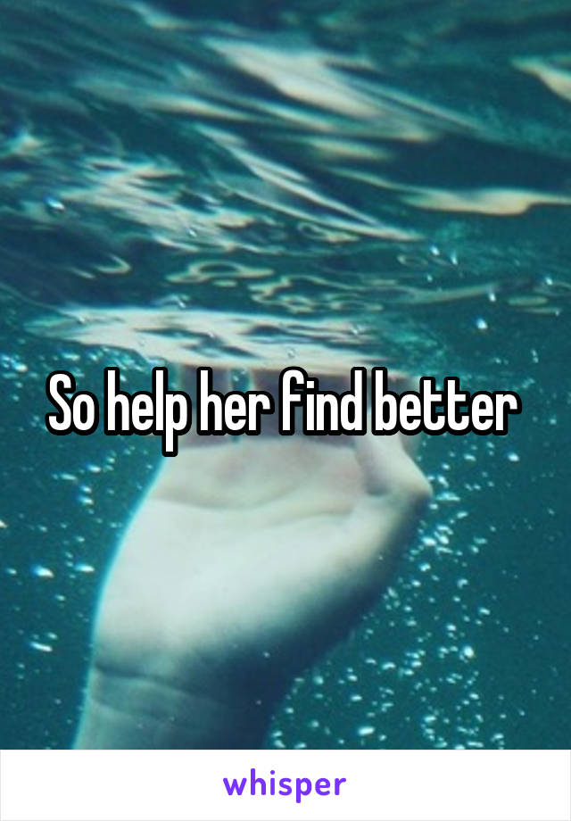 So help her find better 