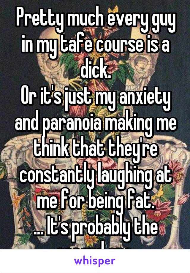 Pretty much every guy in my tafe course is a dick.
Or it's just my anxiety and paranoia making me think that they're constantly laughing at me for being fat.
... It's probably the second one.