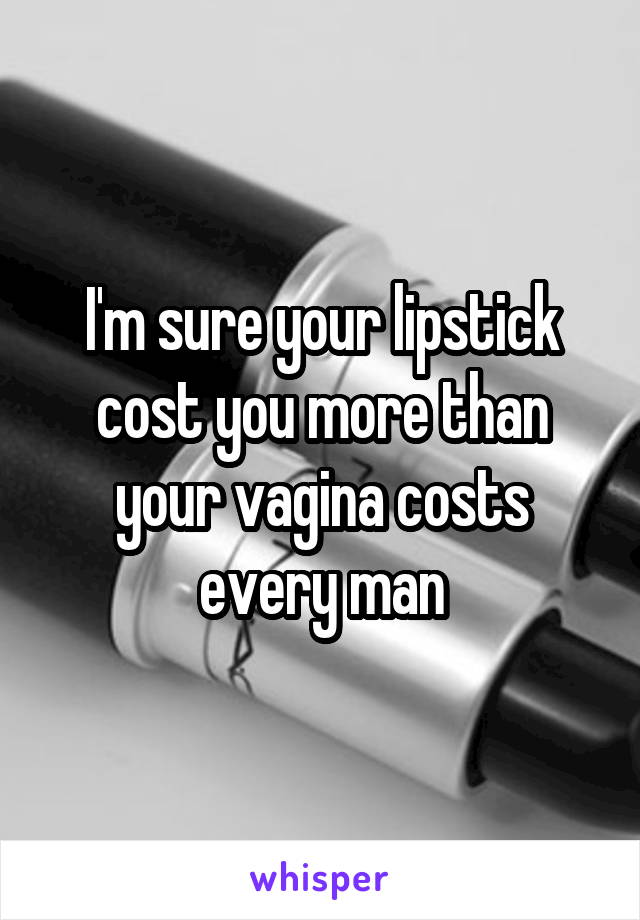 I'm sure your lipstick cost you more than your vagina costs every man