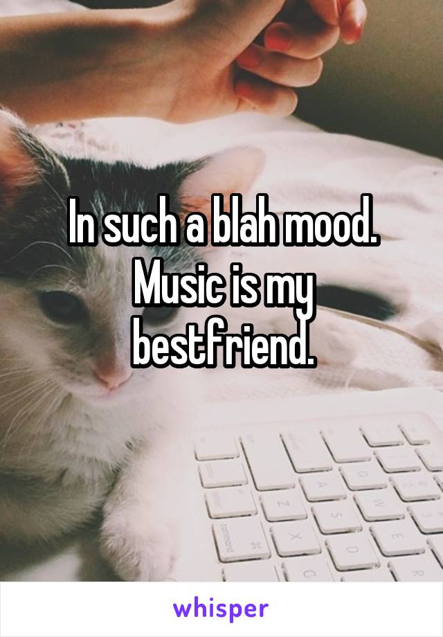 In such a blah mood.
Music is my bestfriend.
