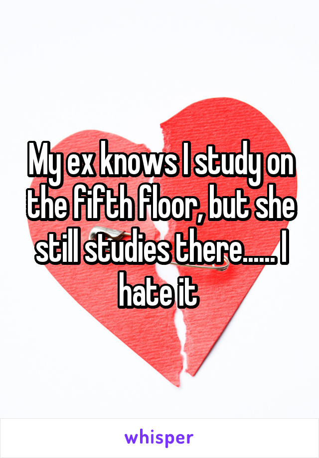 My ex knows I study on the fifth floor, but she still studies there...... I hate it 