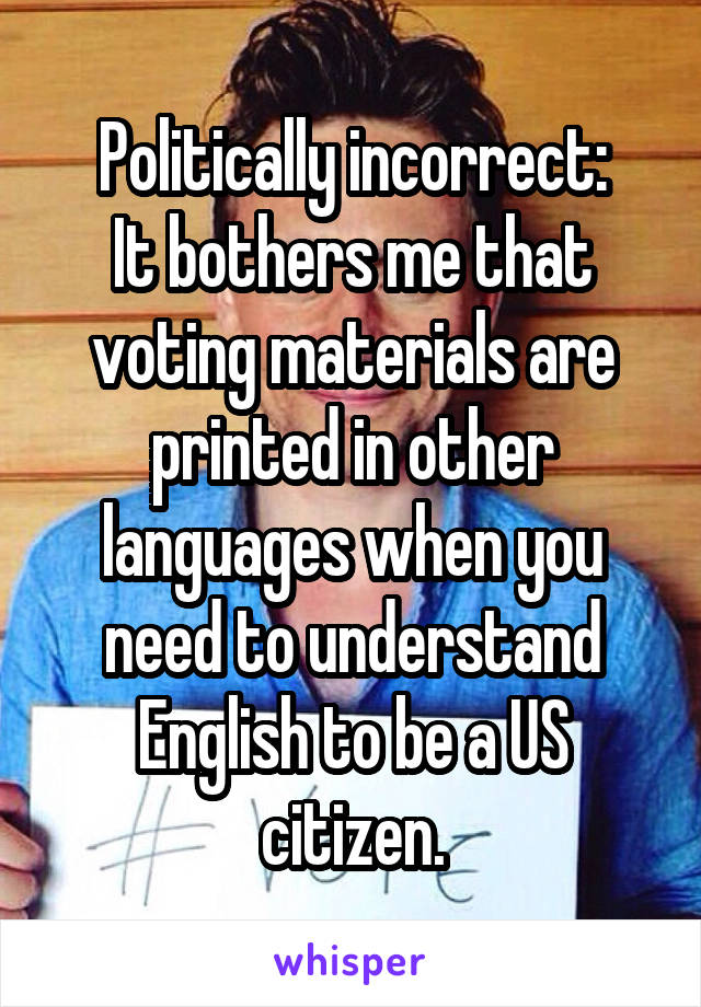 Politically incorrect:
It bothers me that voting materials are printed in other languages when you need to understand English to be a US citizen.