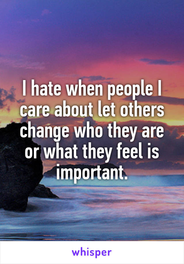 I hate when people I care about let others change who they are or what they feel is important.