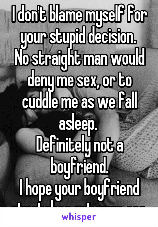 I don't blame myself for your stupid decision. 
No straight man would deny me sex, or to cuddle me as we fall asleep. 
Definitely not a boyfriend.
I hope your boyfriend stretches out your ass.