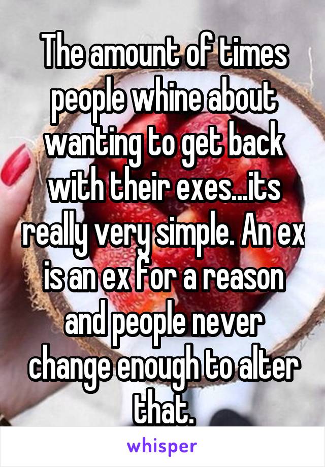 The amount of times people whine about wanting to get back with their exes...its really very simple. An ex is an ex for a reason and people never change enough to alter that.