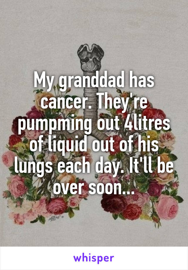 My granddad has cancer. They're pumpming out 4litres of liquid out of his lungs each day. It'll be over soon...