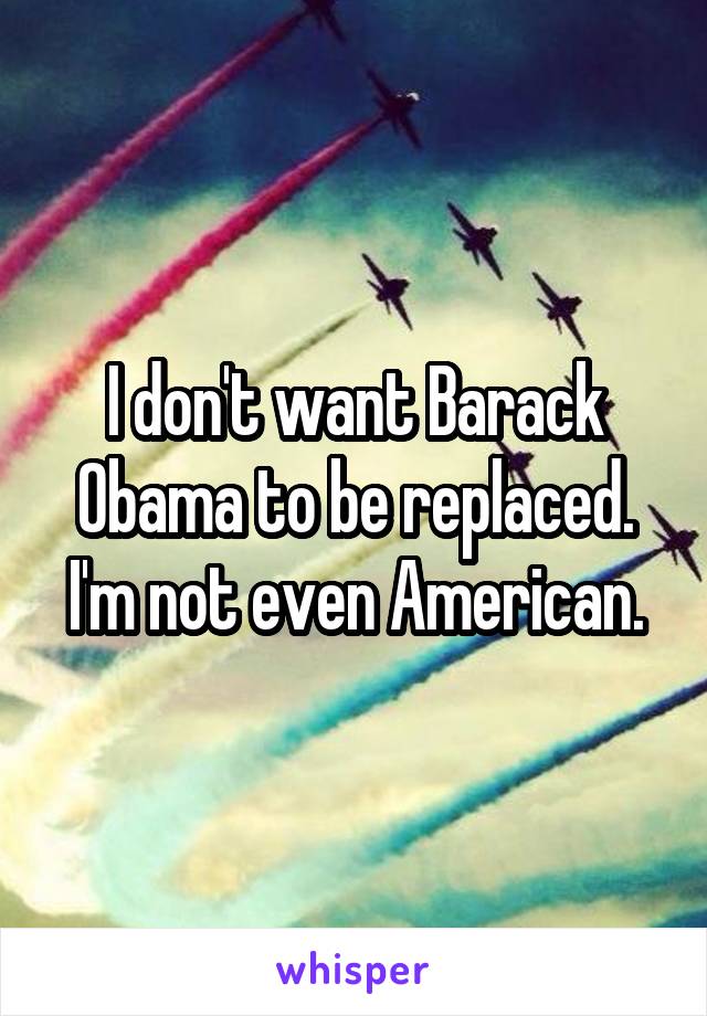 I don't want Barack Obama to be replaced. I'm not even American.