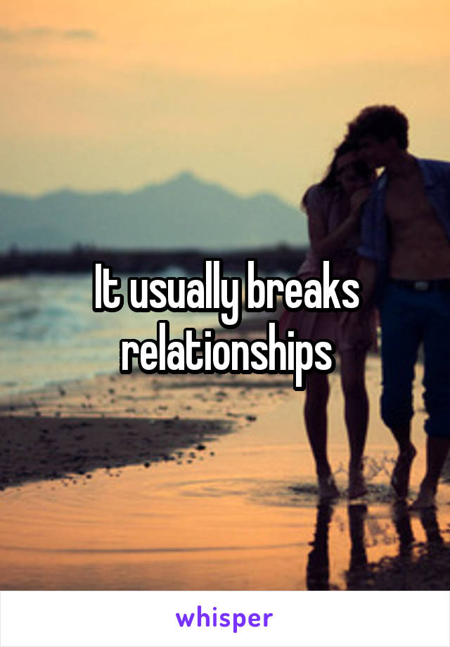 It usually breaks relationships