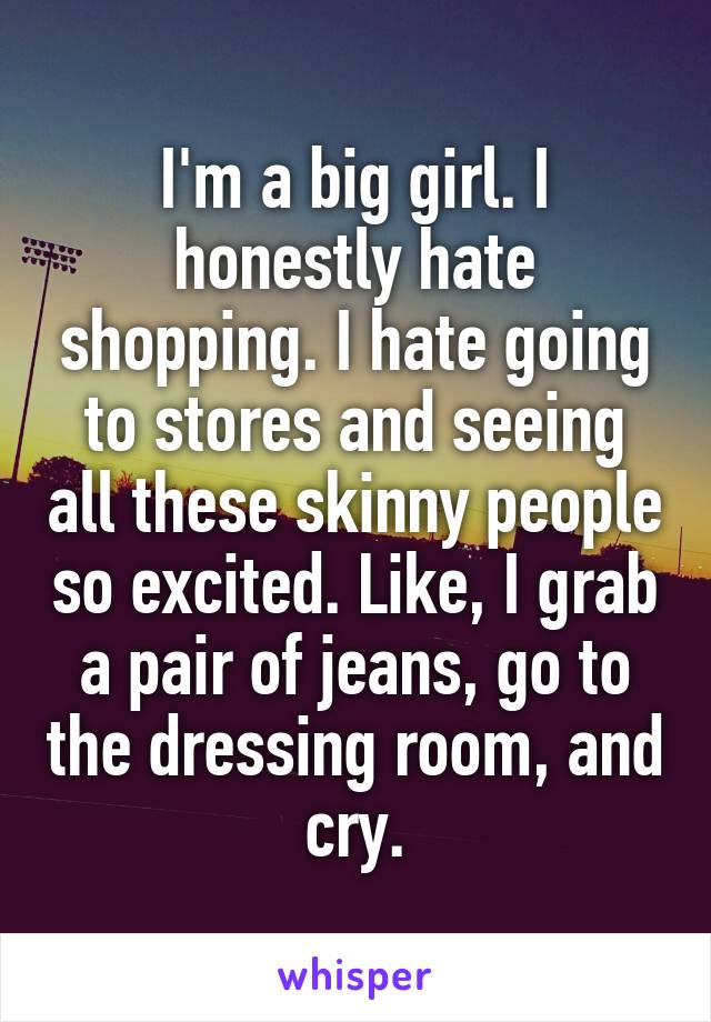 I'm a big girl. I honestly hate shopping. I hate going to stores and seeing all these skinny people so excited. Like, I grab a pair of jeans, go to the dressing room, and cry.