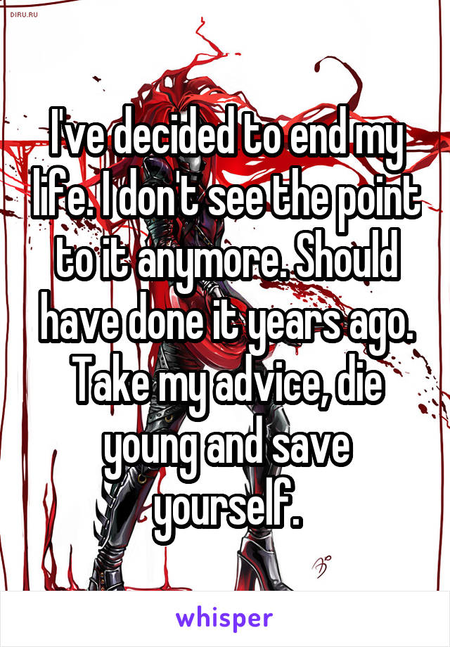 I've decided to end my life. I don't see the point to it anymore. Should have done it years ago. Take my advice, die young and save yourself.