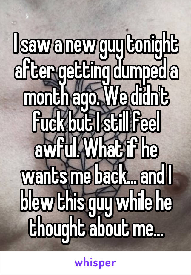 I saw a new guy tonight after getting dumped a month ago. We didn't fuck but I still feel awful. What if he wants me back... and I blew this guy while he thought about me...