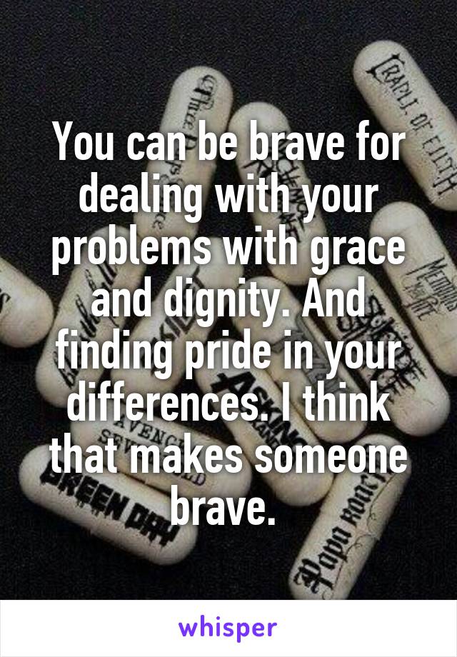 You can be brave for dealing with your problems with grace and dignity. And finding pride in your differences. I think that makes someone brave. 