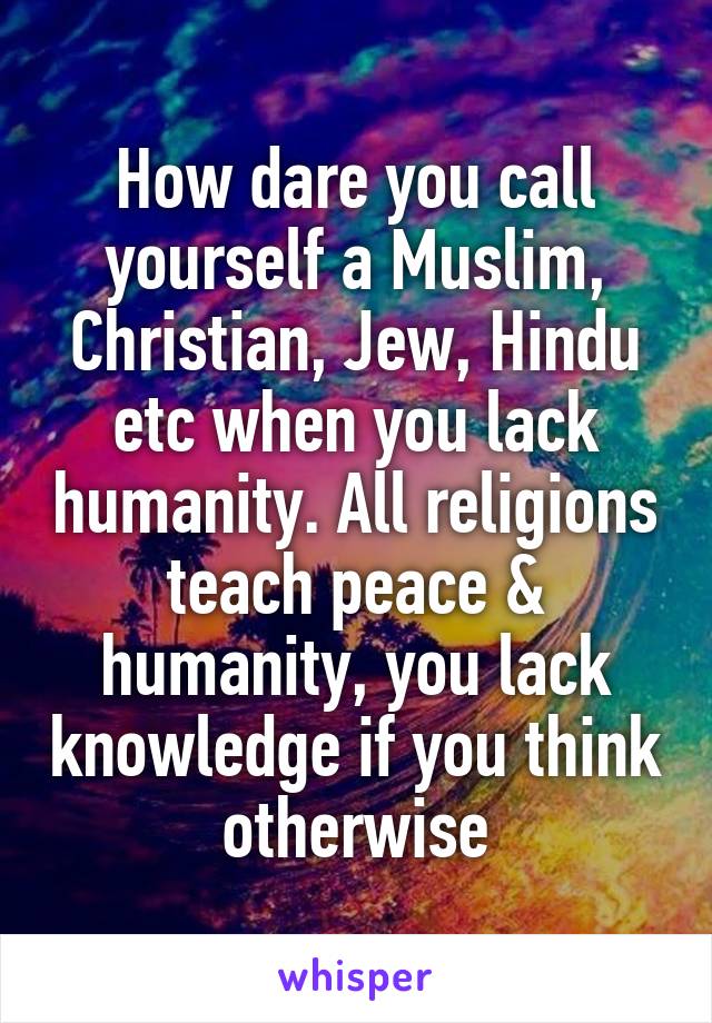 How dare you call yourself a Muslim, Christian, Jew, Hindu etc when you lack humanity. All religions teach peace & humanity, you lack knowledge if you think otherwise