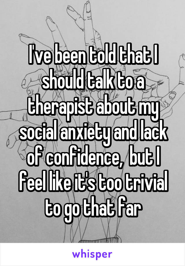 I've been told that I should talk to a therapist about my social anxiety and lack of confidence,  but I feel like it's too trivial to go that far